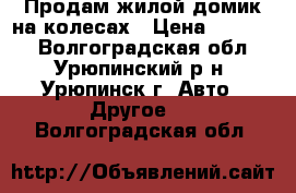 Продам жилой домик на колесах › Цена ­ 40 000 - Волгоградская обл., Урюпинский р-н, Урюпинск г. Авто » Другое   . Волгоградская обл.